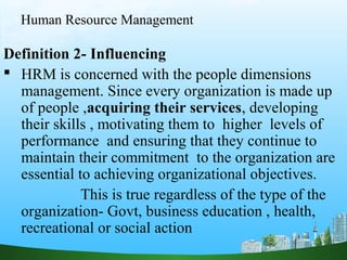 Human Resource Management
Definition 2- Influencing
 HRM is concerned with the people dimensions
management. Since every organization is made up
of people ,acquiring their services, developing
their skills , motivating them to higher levels of
performance and ensuring that they continue to
maintain their commitment to the organization are
essential to achieving organizational objectives.
This is true regardless of the type of the
organization- Govt, business education , health,
recreational or social action
 