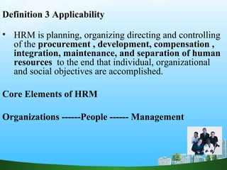 Definition 3 Applicability
• HRM is planning, organizing directing and controlling
of the procurement , development, compensation ,
integration, maintenance, and separation of human
resources to the end that individual, organizational
and social objectives are accomplished.
Core Elements of HRM
Organizations ------People ------ Management
 