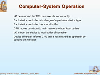 1.11 Silberschatz, Galvin and GagneOperating System Concepts – 7th
Edition, Jan 12, 2005
Computer-System OperationComputer-System Operation
I/O devices and the CPU can execute concurrently.
Each device controller is in charge of a particular device type.
Each device controller has a local buffer.
CPU moves data from/to main memory to/from local buffers
I/O is from the device to local buffer of controller.
Device controller informs CPU that it has finished its operation by
causing an interrupt.
 