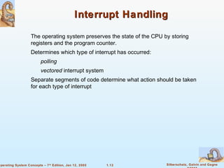 1.13 Silberschatz, Galvin and GagneOperating System Concepts – 7th
Edition, Jan 12, 2005
Interrupt HandlingInterrupt Handling
The operating system preserves the state of the CPU by storing
registers and the program counter.
Determines which type of interrupt has occurred:
polling
vectored interrupt system
Separate segments of code determine what action should be taken
for each type of interrupt
 