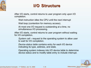 1.15 Silberschatz, Galvin and GagneOperating System Concepts – 7th
Edition, Jan 12, 2005
I/O StructureI/O Structure
After I/O starts, control returns to user program only upon I/O
completion.
Wait instruction idles the CPU until the next interrupt
Wait loop (contention for memory access).
At most one I/O request is outstanding at a time, no
simultaneous I/O processing.
After I/O starts, control returns to user program without waiting
for I/O completion.
System call – request to the operating system to allow user
to wait for I/O completion.
Device-status table contains entry for each I/O device
indicating its type, address, and state.
Operating system indexes into I/O device table to determine
device status and to modify table entry to include interrupt.
 