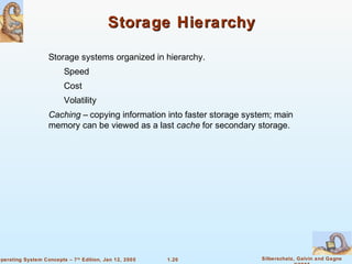 1.20 Silberschatz, Galvin and GagneOperating System Concepts – 7th
Edition, Jan 12, 2005
Storage HierarchyStorage Hierarchy
Storage systems organized in hierarchy.
Speed
Cost
Volatility
Caching – copying information into faster storage system; main
memory can be viewed as a last cache for secondary storage.
 