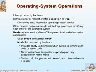 1.27 Silberschatz, Galvin and GagneOperating System Concepts – 7th
Edition, Jan 12, 2005
Operating-System OperationsOperating-System Operations
Interrupt driven by hardware
Software error or request creates exception or trap
Division by zero, request for operating system service
Other process problems include infinite loop, processes modifying
each other or the operating system
Dual-mode operation allows OS to protect itself and other system
components
User mode and kernel mode
Mode bit provided by hardware
 Provides ability to distinguish when system is running user
code or kernel code
 Some instructions designated as privileged, only
executable in kernel mode
 System call changes mode to kernel, return from call resets
it to user
 