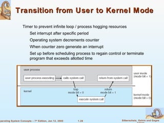 1.28 Silberschatz, Galvin and GagneOperating System Concepts – 7th
Edition, Jan 12, 2005
Transition from User to Kernel ModeTransition from User to Kernel Mode
Timer to prevent infinite loop / process hogging resources
Set interrupt after specific period
Operating system decrements counter
When counter zero generate an interrupt
Set up before scheduling process to regain control or terminate
program that exceeds allotted time
 
