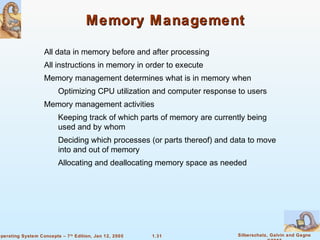 1.31 Silberschatz, Galvin and GagneOperating System Concepts – 7th
Edition, Jan 12, 2005
Memory ManagementMemory Management
All data in memory before and after processing
All instructions in memory in order to execute
Memory management determines what is in memory when
Optimizing CPU utilization and computer response to users
Memory management activities
Keeping track of which parts of memory are currently being
used and by whom
Deciding which processes (or parts thereof) and data to move
into and out of memory
Allocating and deallocating memory space as needed
 