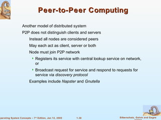 1.38 Silberschatz, Galvin and GagneOperating System Concepts – 7th
Edition, Jan 12, 2005
Peer-to-Peer ComputingPeer-to-Peer Computing
Another model of distributed system
P2P does not distinguish clients and servers
Instead all nodes are considered peers
May each act as client, server or both
Node must join P2P network
 Registers its service with central lookup service on network,
or
 Broadcast request for service and respond to requests for
service via discovery protocol
Examples include Napster and Gnutella
 