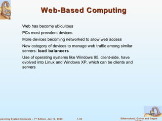 1.39 Silberschatz, Galvin and GagneOperating System Concepts – 7th
Edition, Jan 12, 2005
Web-Based ComputingWeb-Based Computing
Web has become ubiquitous
PCs most prevalent devices
More devices becoming networked to allow web access
New category of devices to manage web traffic among similar
servers: load balancers
Use of operating systems like Windows 95, client-side, have
evolved into Linux and Windows XP, which can be clients and
servers
 