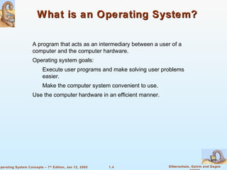 1.4 Silberschatz, Galvin and GagneOperating System Concepts – 7th
Edition, Jan 12, 2005
What is an Operating System?What is an Operating System?
A program that acts as an intermediary between a user of a
computer and the computer hardware.
Operating system goals:
Execute user programs and make solving user problems
easier.
Make the computer system convenient to use.
Use the computer hardware in an efficient manner.
 