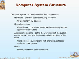 1.5 Silberschatz, Galvin and GagneOperating System Concepts – 7th
Edition, Jan 12, 2005
Computer System StructureComputer System Structure
Computer system can be divided into four components
Hardware – provides basic computing resources
 CPU, memory, I/O devices
Operating system
 Controls and coordinates use of hardware among various
applications and users
Application programs – define the ways in which the system
resources are used to solve the computing problems of the
users
 Word processors, compilers, web browsers, database
systems, video games
Users
 People, machines, other computers
 