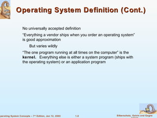 1.8 Silberschatz, Galvin and GagneOperating System Concepts – 7th
Edition, Jan 12, 2005
Operating System Definition (Cont.)Operating System Definition (Cont.)
No universally accepted definition
“Everything a vendor ships when you order an operating system”
is good approximation
But varies wildly
“The one program running at all times on the computer” is the
kernel. Everything else is either a system program (ships with
the operating system) or an application program
 