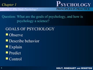 HOLT, RINEHART AND WINSTON
PPSYCHOLOGYSYCHOLOGY
PRINCIPLES IN PRACTICE
1
Chapter 1Chapter 1
Question: What are the goals of psychology, and how is
psychology a science?
GOALS OF PSYCHOLOGY
 Observe
 Describe behavior
 Explain
 Predict
 Control
Section 1: Why Study Psychology?
 