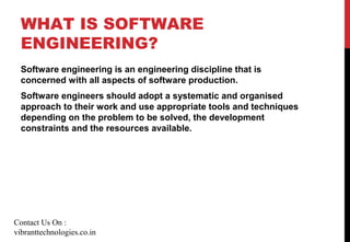 WHAT IS SOFTWARE
ENGINEERING?
Software engineering is an engineering discipline that is
concerned with all aspects of software production.
Software engineers should adopt a systematic and organised
approach to their work and use appropriate tools and techniques
depending on the problem to be solved, the development
constraints and the resources available.
Contact Us On :
vibranttechnologies.co.in
 