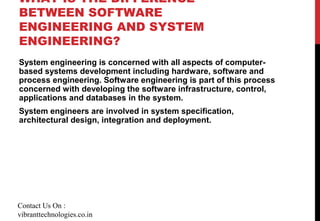 WHAT IS THE DIFFERENCE
BETWEEN SOFTWARE
ENGINEERING AND SYSTEM
ENGINEERING?
System engineering is concerned with all aspects of computer-
based systems development including hardware, software and
process engineering. Software engineering is part of this process
concerned with developing the software infrastructure, control,
applications and databases in the system.
System engineers are involved in system specification,
architectural design, integration and deployment.
Contact Us On :
vibranttechnologies.co.in
 