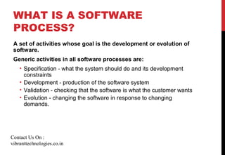 WHAT IS A SOFTWARE
PROCESS?
A set of activities whose goal is the development or evolution of
software.
Generic activities in all software processes are:
• Specification - what the system should do and its development
constraints
• Development - production of the software system
• Validation - checking that the software is what the customer wants
• Evolution - changing the software in response to changing
demands.
Contact Us On :
vibranttechnologies.co.in
 