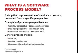 WHAT IS A SOFTWARE
PROCESS MODEL?
A simplified representation of a software process,
presented from a specific perspective.
Examples of process perspectives are
• Workflow perspective - sequence of activities;
• Data-flow perspective - information flow;
• Role/action perspective - who does what.
Generic process models
• Waterfall;
• Iterative development;
• Component-based software engineering.
Contact Us On :
vibranttechnologies.co.in
 