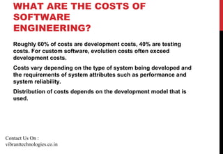 WHAT ARE THE COSTS OF
SOFTWARE
ENGINEERING?
Roughly 60% of costs are development costs, 40% are testing
costs. For custom software, evolution costs often exceed
development costs.
Costs vary depending on the type of system being developed and
the requirements of system attributes such as performance and
system reliability.
Distribution of costs depends on the development model that is
used.
Contact Us On :
vibranttechnologies.co.in
 