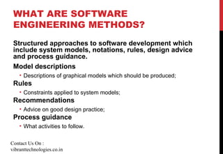 WHAT ARE SOFTWARE
ENGINEERING METHODS?
Structured approaches to software development which
include system models, notations, rules, design advice
and process guidance.
Model descriptions
• Descriptions of graphical models which should be produced;
Rules
• Constraints applied to system models;
Recommendations
• Advice on good design practice;
Process guidance
• What activities to follow.
Contact Us On :
vibranttechnologies.co.in
 