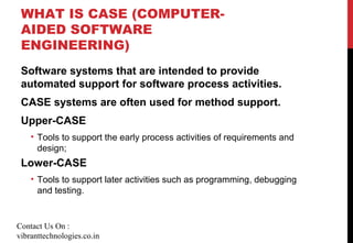 WHAT IS CASE (COMPUTER-
AIDED SOFTWARE
ENGINEERING)
Software systems that are intended to provide
automated support for software process activities.
CASE systems are often used for method support.
Upper-CASE
• Tools to support the early process activities of requirements and
design;
Lower-CASE
• Tools to support later activities such as programming, debugging
and testing.
Contact Us On :
vibranttechnologies.co.in
 