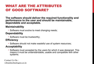 WHAT ARE THE ATTRIBUTES
OF GOOD SOFTWARE?
The software should deliver the required functionality and
performance to the user and should be maintainable,
dependable and acceptable.
Maintainability
• Software must evolve to meet changing needs;
Dependability
• Software must be trustworthy;
Efficiency
• Software should not make wasteful use of system resources;
Acceptability
• Software must accepted by the users for which it was designed. This
means it must be understandable, usable and compatible with other
systems.
Contact Us On :
vibranttechnologies.co.in
 