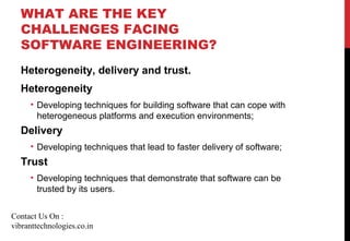 WHAT ARE THE KEY
CHALLENGES FACING
SOFTWARE ENGINEERING?
Heterogeneity, delivery and trust.
Heterogeneity
• Developing techniques for building software that can cope with
heterogeneous platforms and execution environments;
Delivery
• Developing techniques that lead to faster delivery of software;
Trust
• Developing techniques that demonstrate that software can be
trusted by its users.
Contact Us On :
vibranttechnologies.co.in
 