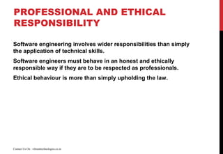 PROFESSIONAL AND ETHICAL
RESPONSIBILITY
Software engineering involves wider responsibilities than simply
the application of technical skills.
Software engineers must behave in an honest and ethically
responsible way if they are to be respected as professionals.
Ethical behaviour is more than simply upholding the law.
Contact Us On : vibranttechnologies.co.in
 