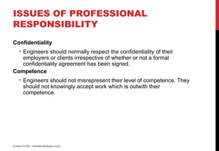 ISSUES OF PROFESSIONAL
RESPONSIBILITY
Confidentiality
• Engineers should normally respect the confidentiality of their
employers or clients irrespective of whether or not a formal
confidentiality agreement has been signed.
Competence
• Engineers should not misrepresent their level of competence. They
should not knowingly accept work which is outwith their
competence.
Contact Us On : vibranttechnologies.co.in
 