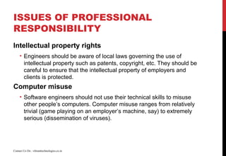 ISSUES OF PROFESSIONAL
RESPONSIBILITY
Intellectual property rights
• Engineers should be aware of local laws governing the use of
intellectual property such as patents, copyright, etc. They should be
careful to ensure that the intellectual property of employers and
clients is protected.
Computer misuse
• Software engineers should not use their technical skills to misuse
other people’s computers. Computer misuse ranges from relatively
trivial (game playing on an employer’s machine, say) to extremely
serious (dissemination of viruses).
Contact Us On : vibranttechnologies.co.in
 