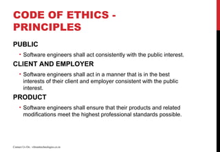 CODE OF ETHICS -
PRINCIPLES
PUBLIC
• Software engineers shall act consistently with the public interest.
CLIENT AND EMPLOYER
• Software engineers shall act in a manner that is in the best
interests of their client and employer consistent with the public
interest.
PRODUCT
• Software engineers shall ensure that their products and related
modifications meet the highest professional standards possible.
Contact Us On : vibranttechnologies.co.in
 
