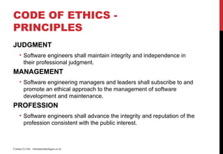 CODE OF ETHICS -
PRINCIPLES
JUDGMENT
• Software engineers shall maintain integrity and independence in
their professional judgment.
MANAGEMENT
• Software engineering managers and leaders shall subscribe to and
promote an ethical approach to the management of software
development and maintenance.
PROFESSION
• Software engineers shall advance the integrity and reputation of the
profession consistent with the public interest.
Contact Us On : vibranttechnologies.co.in
 