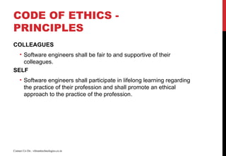 CODE OF ETHICS -
PRINCIPLES
COLLEAGUES
• Software engineers shall be fair to and supportive of their
colleagues.
SELF
• Software engineers shall participate in lifelong learning regarding
the practice of their profession and shall promote an ethical
approach to the practice of the profession.
Contact Us On : vibranttechnologies.co.in
 