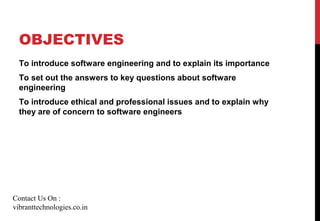 OBJECTIVES
To introduce software engineering and to explain its importance
To set out the answers to key questions about software
engineering
To introduce ethical and professional issues and to explain why
they are of concern to software engineers
Contact Us On :
vibranttechnologies.co.in
 