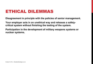ETHICAL DILEMMAS
Disagreement in principle with the policies of senior management.
Your employer acts in an unethical way and releases a safety-
critical system without finishing the testing of the system.
Participation in the development of military weapons systems or
nuclear systems.
Contact Us On : vibranttechnologies.co.in
 