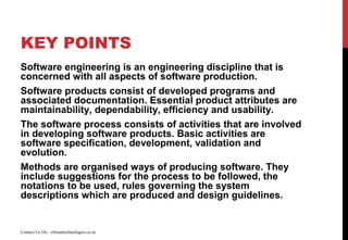 KEY POINTS
Software engineering is an engineering discipline that is
concerned with all aspects of software production.
Software products consist of developed programs and
associated documentation. Essential product attributes are
maintainability, dependability, efficiency and usability.
The software process consists of activities that are involved
in developing software products. Basic activities are
software specification, development, validation and
evolution.
Methods are organised ways of producing software. They
include suggestions for the process to be followed, the
notations to be used, rules governing the system
descriptions which are produced and design guidelines.
Contact Us On : vibranttechnologies.co.in
 