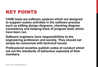 KEY POINTS
CASE tools are software systems which are designed
to support routine activities in the software process
such as editing design diagrams, checking diagram
consistency and keeping track of program tests which
have been run.
Software engineers have responsibilities to the
engineering profession and society. They should not
simply be concerned with technical issues.
Professional societies publish codes of conduct which
set out the standards of behaviour expected of their
members.
Contact Us On : vibranttechnologies.co.in
 