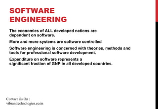 SOFTWARE
ENGINEERING
The economies of ALL developed nations are
dependent on software.
More and more systems are software controlled
Software engineering is concerned with theories, methods and
tools for professional software development.
Expenditure on software represents a
significant fraction of GNP in all developed countries.
Contact Us On :
vibranttechnologies.co.in
 
