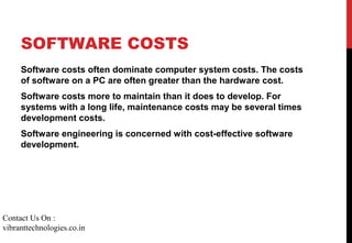 SOFTWARE COSTS
Software costs often dominate computer system costs. The costs
of software on a PC are often greater than the hardware cost.
Software costs more to maintain than it does to develop. For
systems with a long life, maintenance costs may be several times
development costs.
Software engineering is concerned with cost-effective software
development.
Contact Us On :
vibranttechnologies.co.in
 