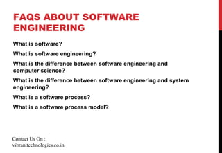 FAQS ABOUT SOFTWARE
ENGINEERING
What is software?
What is software engineering?
What is the difference between software engineering and
computer science?
What is the difference between software engineering and system
engineering?
What is a software process?
What is a software process model?
Contact Us On :
vibranttechnologies.co.in
 