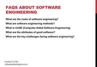FAQS ABOUT SOFTWARE
ENGINEERING
What are the costs of software engineering?
What are software engineering methods?
What is CASE (Computer-Aided Software Engineering)
What are the attributes of good software?
What are the key challenges facing software engineering?
Contact Us On :
vibranttechnologies.co.in
 