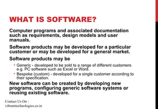 WHAT IS SOFTWARE?
Computer programs and associated documentation
such as requirements, design models and user
manuals.
Software products may be developed for a particular
customer or may be developed for a general market.
Software products may be
• Generic - developed to be sold to a range of different customers
e.g. PC software such as Excel or Word.
• Bespoke (custom) - developed for a single customer according to
their specification.
New software can be created by developing new
programs, configuring generic software systems or
reusing existing software.
Contact Us On :
vibranttechnologies.co.in
 