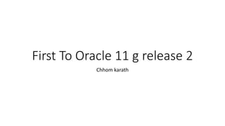 First To Oracle 11 g release 2
Chhom karath
 