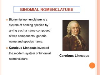  Bionomial nomenclature is a
system of naming species by
giving each a name composed
of two components, generic
name and species name.
 Carolous Linnaeus invented
the modern system of binomial
nomenclature.
Carolous Linnaeus
 