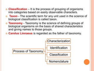  Classification – It is the process of grouping of organisms
into categories based on easily observable characters.
 Taxon - The scientific term for any unit used in the science of
biological classification is called taxon.
 Taxonomy - Taxonomy is the science of defining groups of
biological organisms on the basis of shared characteristics
and giving names to those groups.
 Carolus Linnaeus is regarded as the father of taxonomy.
Process of Taxonomy
Characterization
Identification
Classification
Nomenclature
 