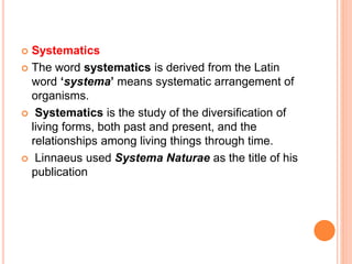  Systematics
 The word systematics is derived from the Latin
word ‘systema’ means systematic arrangement of
organisms.
 Systematics is the study of the diversification of
living forms, both past and present, and the
relationships among living things through time.
 Linnaeus used Systema Naturae as the title of his
publication
 
