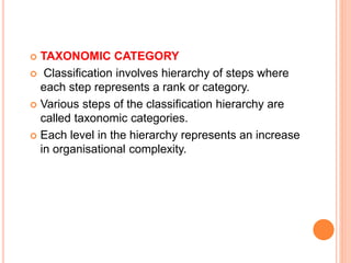  TAXONOMIC CATEGORY
 Classification involves hierarchy of steps where
each step represents a rank or category.
 Various steps of the classification hierarchy are
called taxonomic categories.
 Each level in the hierarchy represents an increase
in organisational complexity.
 