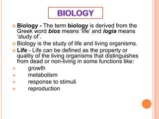  Biology - The term biology is derived from the
Greek word bios means ‘life’ and logia means
‘study of’.
 Biology is the study of life and living organisms.
 Life - Life can be defined as the property or
quality of the living organisms that distinguishes
from dead or non-living in some functions like:
 growth
 metabolism
 response to stimuli
 reproduction
 