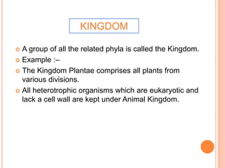  A group of all the related phyla is called the Kingdom.
 Example :–
 The Kingdom Plantae comprises all plants from
various divisions.
 All heterotrophic organisms which are eukaryotic and
lack a cell wall are kept under Animal Kingdom.
KINGDOM
 