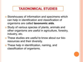  Storehouses of information and specimens which
can help in identification and classification of
organisms are called taxonomic aids.
 Study of various species of plants, animals and
other organisms are useful in agriculture, forestry,
industry, etc.
 These studies are useful to know about our bio-
resources and their diversity.
 These help in identification, naming, and
classification of organisms.
 