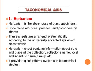  1. Herbarium
 Herbarium is the storehouse of plant specimens.
 Specimens are dried, pressed, and preserved on
sheets.
 These sheets are arranged systematically
according to the universally accepted system of
classification.
 Herbarium sheet contains information about date
and place of the collection, collector’s name, local
and scientific name, family, etc.
 It provides quick referral systems in taxonomical
studies.
 