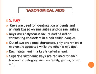  5. Key
 Keys are used for identification of plants and
animals based on similarities and dissimilarities.
 Keys are analytical in nature and based on
contrasting characters in a pair called couplet.
 Out of two proposed characters, only one which is
relevant is accepted while the other is rejected.
 Each statement in a key is called a lead.
 Separate taxonomic keys are required for each
taxonomic category such as family, genus, order,
etc.
 