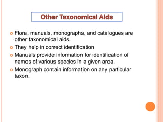  Flora, manuals, monographs, and catalogues are
other taxonomical aids.
 They help in correct identification
 Manuals provide information for identification of
names of various species in a given area.
 Monograph contain information on any particular
taxon.
 